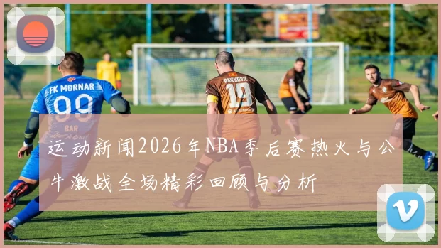 运动新闻2026年NBA季后赛热火与公牛激战全场精彩回顾与分析