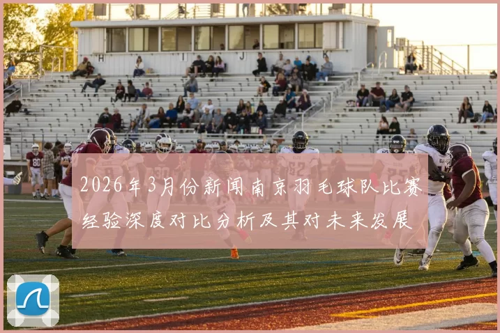 2026年3月份新闻南京羽毛球队比赛经验深度对比分析及其对未来发展的启示