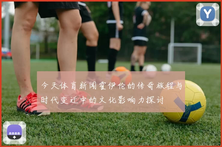 今天体育新闻霍伊伦的传奇旅程与时代变迁中的文化影响力探讨
