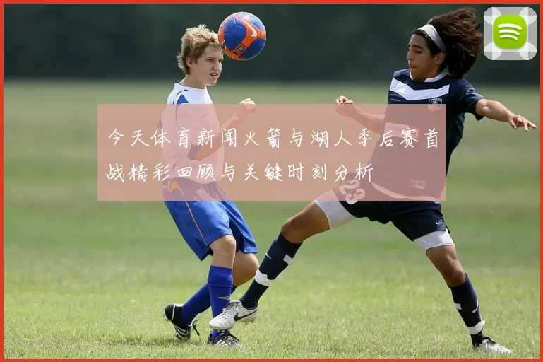 今天体育新闻火箭与湖人季后赛首战精彩回顾与关键时刻分析