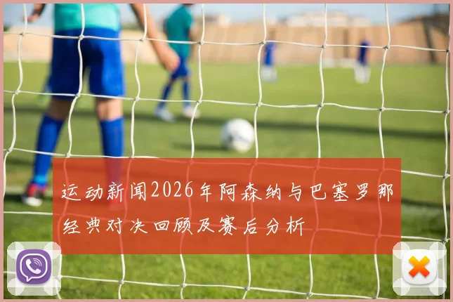 运动新闻2026年阿森纳与巴塞罗那经典对决回顾及赛后分析