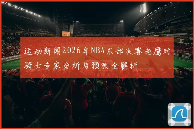 运动新闻2026年NBA东部决赛老鹰对骑士专家分析与预测全解析