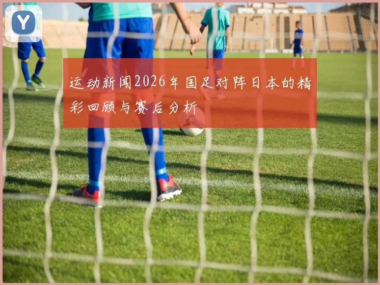 运动新闻2026年国足对阵日本的精彩回顾与赛后分析